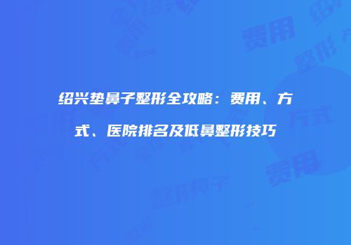 绍兴垫鼻子整形全攻略：费用、方式、医院排名及低鼻整形技巧