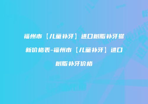 福州市【儿童补牙】进口树脂补牙崭新价格表-福州市【儿童补牙】进口树脂补牙价格