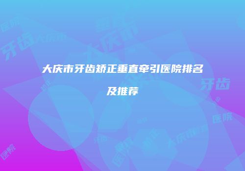 大庆市牙齿矫正垂直牵引医院排名及推荐