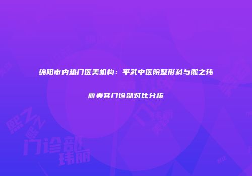 绵阳市内热门医美机构：平武中医院整形科与熙之玮丽美容门诊部对比分析