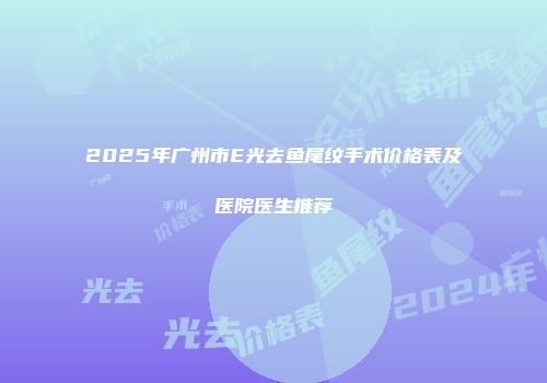 2025年广州市E光去鱼尾纹手术价格表及医院医生推荐