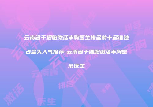 云南省干细胞激活丰胸医生排名前十名谁独占鳌头人气推荐-云南省干细胞激活丰胸整形医生