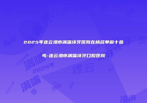 2025年连云港市满嘴坏牙医院在榜名单前十参考-连云港市满嘴坏牙口腔医院