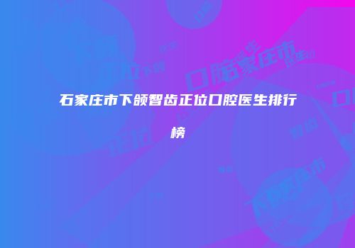 石家庄市下颌智齿正位口腔医生排行榜