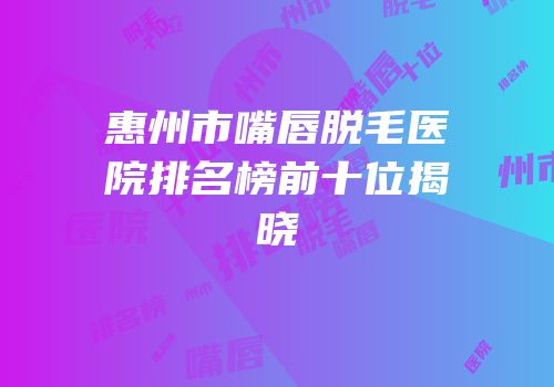 惠州市嘴唇脱毛医院排名榜前十位揭晓