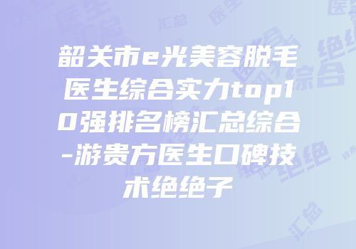 韶关市e光美容脱毛医生综合实力top10强排名榜汇总综合-游贵方医生口碑技术绝绝子