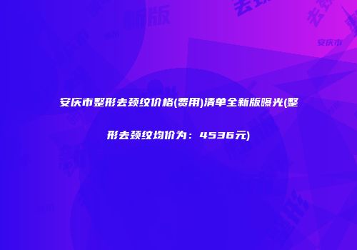 安庆市整形去颈纹价格(费用)清单全新版曝光(整形去颈纹均价为：4536元)