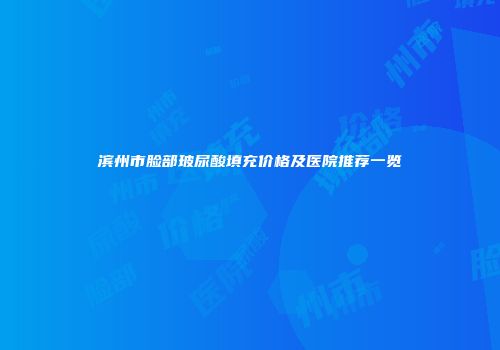 滨州市脸部玻尿酸填充价格及医院推荐一览