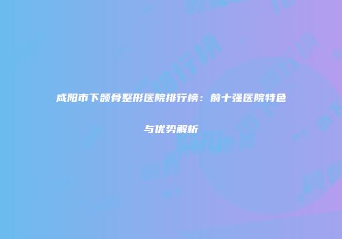 咸阳市下颌骨整形医院排行榜：前十强医院特色与优势解析
