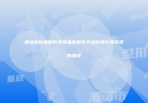 清远市自体脂肪丰鼻基底整形手术价格行情及医院推荐