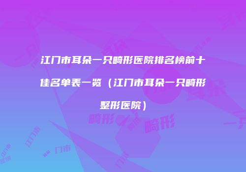江门市耳朵一只畸形医院排名榜前十佳名单表一览（江门市耳朵一只畸形整形医院）