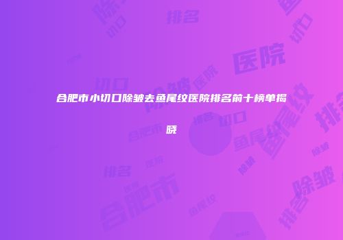合肥市小切口除皱去鱼尾纹医院排名前十榜单揭晓