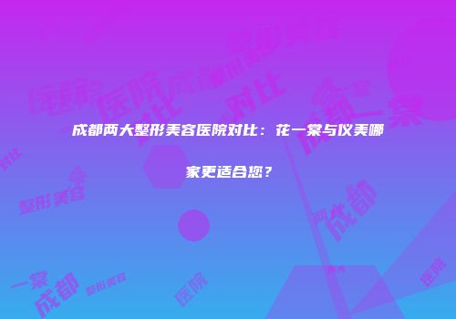 成都两大整形美容医院对比：花一棠与仪美哪家更适合您？
