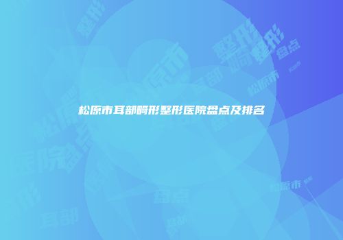 松原市耳部畸形整形医院盘点及排名