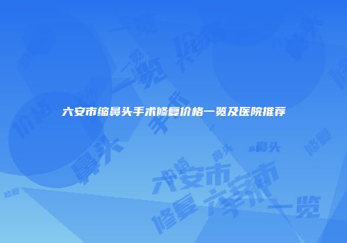 六安市缩鼻头手术修复价格一览及医院推荐