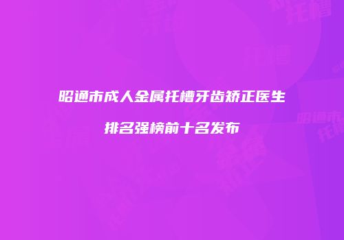 昭通市成人金属托槽牙齿矫正医生排名强榜前十名发布