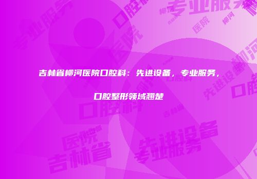 吉林省柳河医院口腔科：先进设备，专业服务，口腔整形领域翘楚