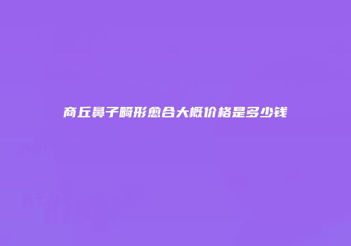 商丘鼻子畸形愈合大概价格是多少钱