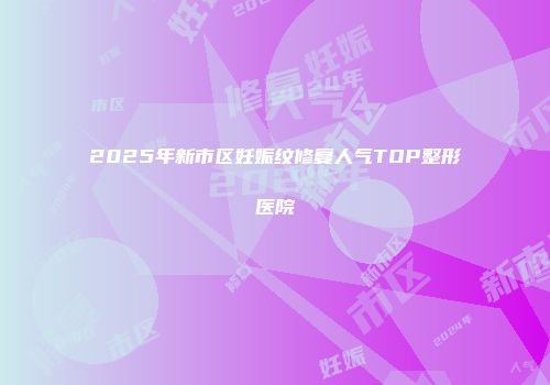 2025年新市区妊娠纹修复人气TOP整形医院