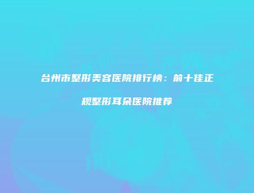 台州市整形美容医院排行榜：前十佳正规整形耳朵医院推荐