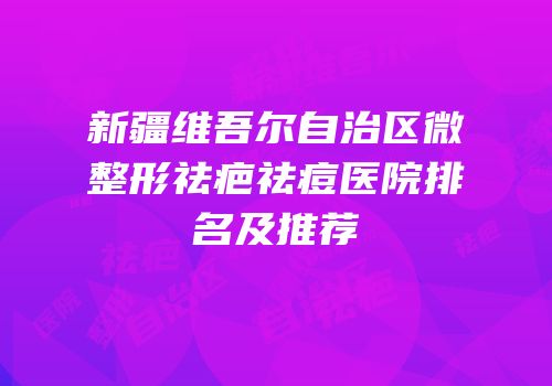 新疆维吾尔自治区微整形祛疤祛痘医院排名及推荐