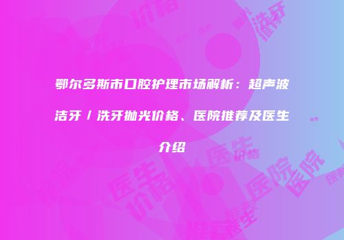 鄂尔多斯市口腔护理市场解析：超声波洁牙／洗牙抛光价格、医院推荐及医生介绍