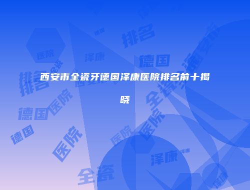 西安市全瓷牙德国泽康医院排名前十揭晓