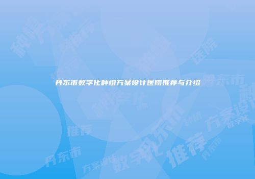 丹东市数字化种植方案设计医院推荐与介绍