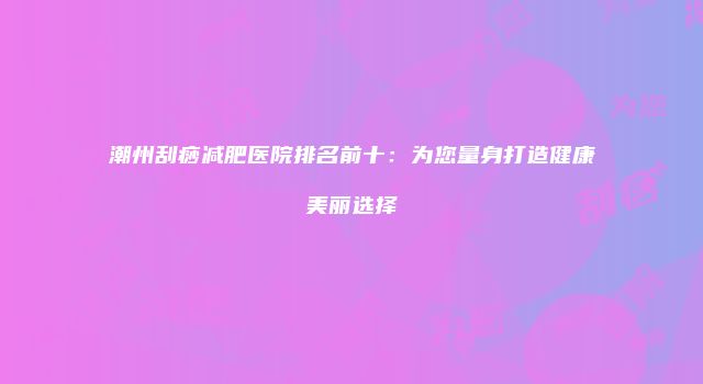 潮州刮痧减肥医院排名前十：为您量身打造健康美丽选择