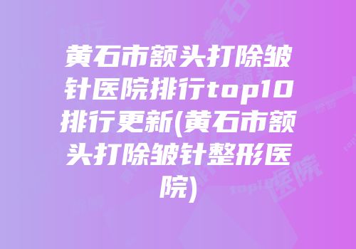 黄石市额头打除皱针医院排行top10排行更新(黄石市额头打除皱针整形医院)