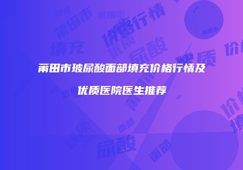 莆田市玻尿酸面部填充价格行情及优质医院医生推荐