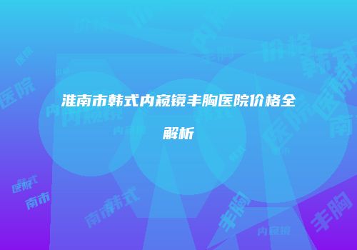 淮南市韩式内窥镜丰胸医院价格全解析