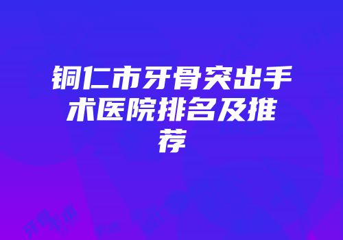 铜仁市牙骨突出手术医院排名及推荐