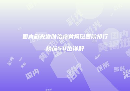 国内彩光嫩肤治疗黄褐斑医院排行榜前50位详解