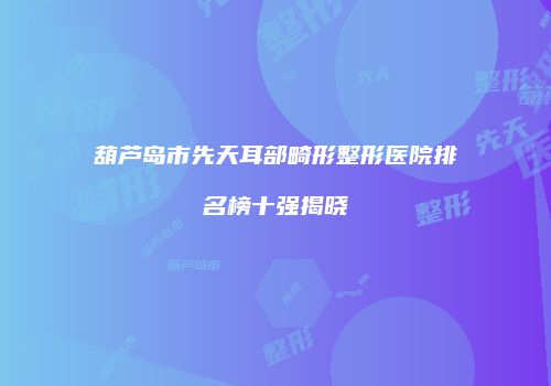 葫芦岛市先天耳部畸形整形医院排名榜十强揭晓