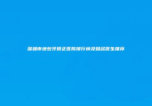 深圳市地包牙矫正医院排行榜及知名医生推荐