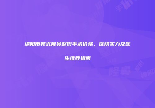 绵阳市韩式隆鼻整形手术价格、医院实力及医生推荐指南