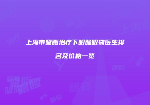上海市吸脂治疗下眼睑眼袋医生排名及价格一览