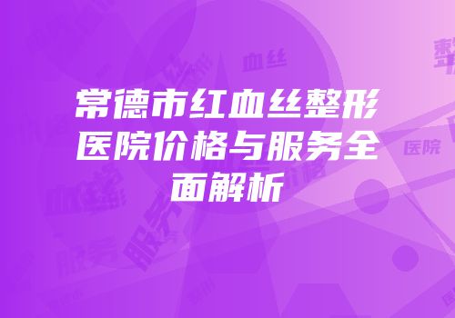 常德市红血丝整形医院价格与服务全面解析