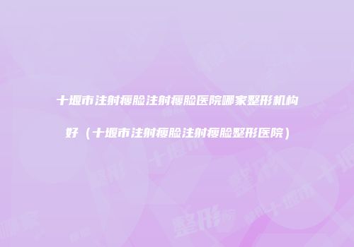 十堰市注射瘦脸注射瘦脸医院哪家整形机构好（十堰市注射瘦脸注射瘦脸整形医院）