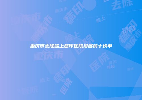 重庆市去除脸上痣印医院排名前十榜单