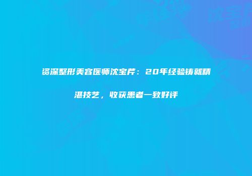 资深整形美容医师沈宝芹：20年经验铸就精湛技艺，收获患者一致好评