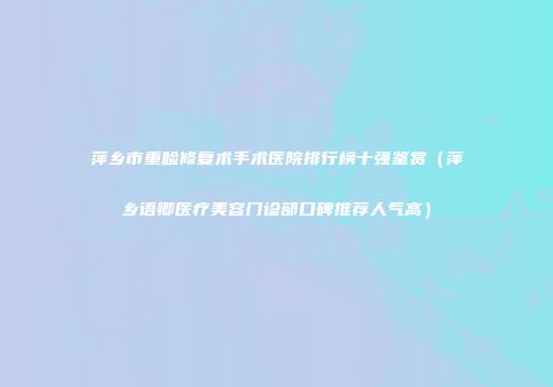 萍乡市重睑修复术手术医院排行榜十强鉴赏（萍乡语卿医疗美容门诊部口碑推荐人气高）