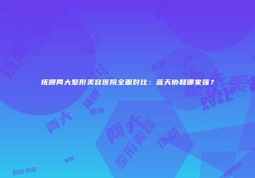 抚顺两大整形美容医院全面对比：蓝天协和哪家强？