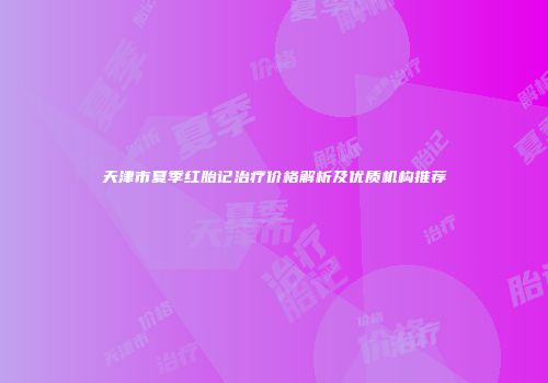 天津市夏季红胎记治疗价格解析及优质机构推荐