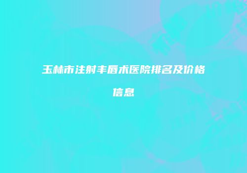 玉林市注射丰唇术医院排名及价格信息