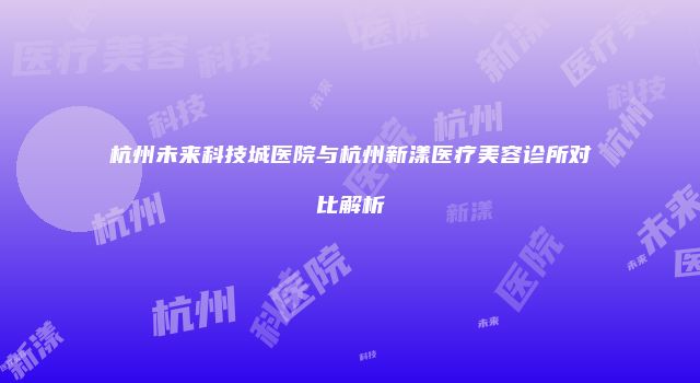 杭州未来科技城医院与杭州新漾医疗美容诊所对比解析