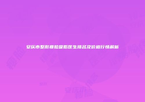 安庆市整形瘦脸吸脂医生排名及价格行情解析