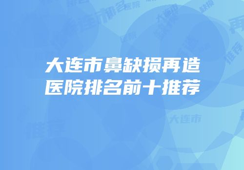 大连市鼻缺损再造医院排名前十推荐