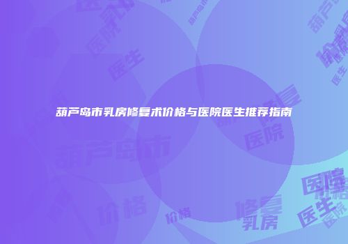葫芦岛市乳房修复术价格与医院医生推荐指南